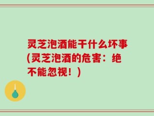 灵芝泡酒能干什么坏事(灵芝泡酒的危害：绝不能忽视！)