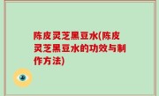 陈皮灵芝黑豆水(陈皮灵芝黑豆水的功效与制作方法)