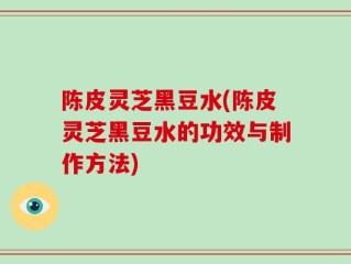 陈皮灵芝黑豆水(陈皮灵芝黑豆水的功效与制作方法)