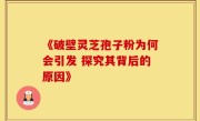 《破壁灵芝孢子粉为何会引发 探究其背后的原因》