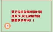 灵芝深层发酵所需时间是多少(灵芝深层发酵需要多长时间？)