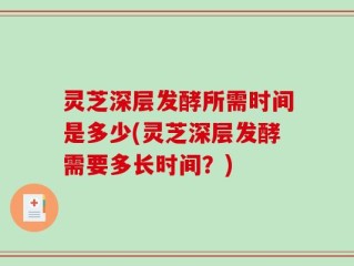 灵芝深层发酵所需时间是多少(灵芝深层发酵需要多长时间？)