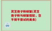 灵芝孢子粉螃蟹(灵芝孢子粉与螃蟹搭配，您不得不尝试的美食)