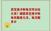 灵芝孢子粉每次可以吃几克？破壁灵芝孢子粉每天服用几次，每次服多少