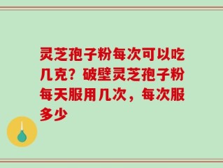 灵芝孢子粉每次可以吃几克？破壁灵芝孢子粉每天服用几次，每次服多少