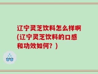 辽宁灵芝饮料怎么样啊(辽宁灵芝饮料的口感和功效如何？)