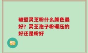 破壁灵芝粉什么颜色最好？灵芝孢子粉碾压的好还是粉好