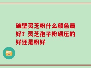 破壁灵芝粉什么颜色最好？灵芝孢子粉碾压的好还是粉好