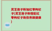 灵芝孢子粉加红枣枸杞子(灵芝孢子粉搭配红枣枸杞子助你养颜健康)
