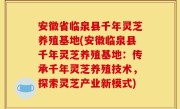 安徽省临泉县千年灵芝养殖基地(安徽临泉县千年灵芝养殖基地：传承千年灵芝养殖技术，探索灵芝产业新模式)