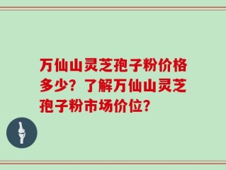 万仙山灵芝孢子粉价格多少？了解万仙山灵芝孢子粉市场价位？