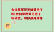 金仙草原灵芝破壁孢子粉(金仙草原灵芝孢子粉破壁，助你强身健体！)