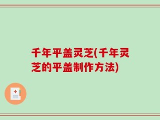 千年平盖灵芝(千年灵芝的平盖制作方法)