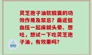 灵芝孢子油软胶囊的功效作用及禁忌？最近低血压一起床就头晕、想吐，想试一下吃灵芝孢子油，有效果吗？