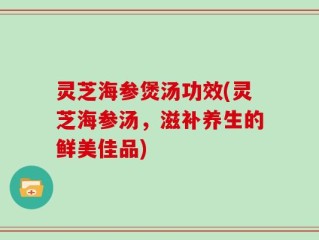 灵芝海参煲汤功效(灵芝海参汤，滋补养生的鲜美佳品)