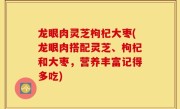 龙眼肉灵芝枸杞大枣(龙眼肉搭配灵芝、枸杞和大枣，营养丰富记得多吃)