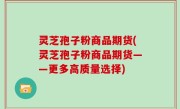 灵芝孢子粉商品期货(灵芝孢子粉商品期货——更多高质量选择)