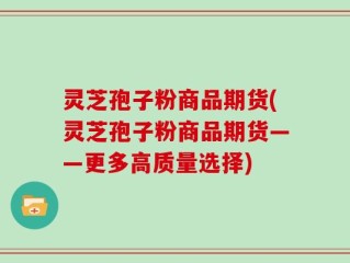 灵芝孢子粉商品期货(灵芝孢子粉商品期货——更多高质量选择)