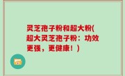 灵芝孢子粉和超大粉(超大灵芝孢子粉：功效更强，更健康！)