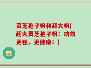 灵芝孢子粉和超大粉(超大灵芝孢子粉：功效更强，更健康！)