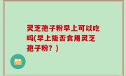 灵芝孢子粉早上可以吃吗(早上能否食用灵芝孢子粉？)