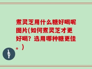煮灵芝用什么糖好喝呢图片(如何煮灵芝才更好喝？选用哪种糖更佳。)