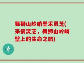 舞狮山岭峭壁采灵芝(采摘灵芝，舞狮山岭峭壁上的生命之旅)