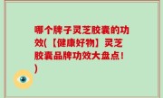 哪个牌子灵芝胶囊的功效(【健康好物】灵芝胶囊品牌功效大盘点！)