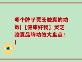 哪个牌子灵芝胶囊的功效(【健康好物】灵芝胶囊品牌功效大盘点！)