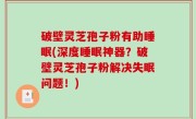 破壁灵芝孢子粉有助睡眠(深度睡眠神器？破壁灵芝孢子粉解决失眠问题！)