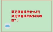 灵芝煲骨头放什么好(灵芝煲骨头的配料有哪些？)