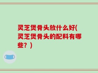 灵芝煲骨头放什么好(灵芝煲骨头的配料有哪些？)