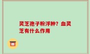 灵芝孢子粉浮肿？血灵芝有什么作用