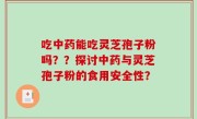 吃中药能吃灵芝孢子粉吗？？探讨中药与灵芝孢子粉的食用安全性？