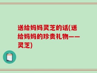 送给妈妈灵芝的话(送给妈妈的珍贵礼物——灵芝)