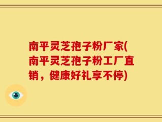 南平灵芝孢子粉厂家(南平灵芝孢子粉工厂直销，健康好礼享不停)