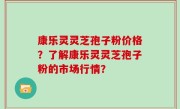 康乐灵灵芝孢子粉价格？了解康乐灵灵芝孢子粉的市场行情？