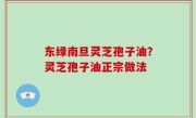 东绿南旦灵芝孢子油？灵芝孢子油正宗做法