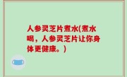 人参灵芝片煮水(煮水喝，人参灵芝片让你身体更健康。)