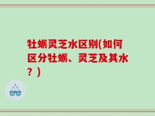 牡蛎灵芝水区别(如何区分牡蛎、灵芝及其水？)