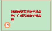 郑州破壁灵芝孢子粉品牌？广州灵芝孢子粉品牌