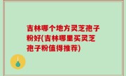 吉林哪个地方灵芝孢子粉好(吉林哪里买灵芝孢子粉值得推荐)