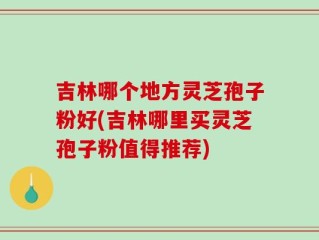 吉林哪个地方灵芝孢子粉好(吉林哪里买灵芝孢子粉值得推荐)