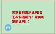 灵芝石斛酒泡比例(灵芝石斛酒制作：完美的泡制比例！)