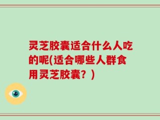 灵芝胶囊适合什么人吃的呢(适合哪些人群食用灵芝胶囊？)
