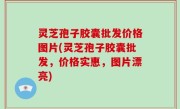 灵芝孢子胶囊批发价格图片(灵芝孢子胶囊批发，价格实惠，图片漂亮)