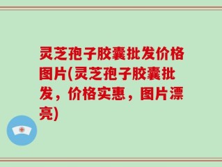 灵芝孢子胶囊批发价格图片(灵芝孢子胶囊批发，价格实惠，图片漂亮)