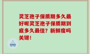 灵芝孢子保质期多久最好呢灵芝孢子保质期到底多久最佳？新鲜度吗关键！