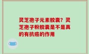 灵芝孢子元素胶囊？灵芝孢子粉胶囊是不是真的有抗癌的作用