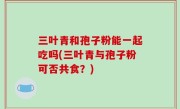 三叶青和孢子粉能一起吃吗(三叶青与孢子粉可否共食？)